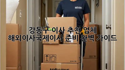 강동구 이사 추천 업체: 해외이사/국제이사 준비 완벽 가이드!  ✈️📦